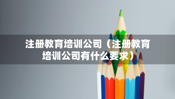 注冊(cè)教育培訓(xùn)公司（注冊(cè)教育培訓(xùn)公司有什么要求）