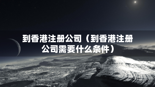 到香港注冊公司（到香港注冊公司需要什么條件）