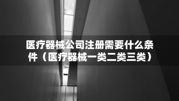 醫(yī)療器械公司注冊需要什么條件（醫(yī)療器械一類二類三類）