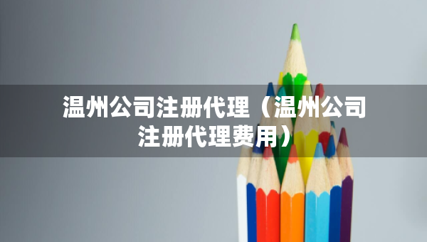 溫州公司注冊代理（溫州公司注冊代理費用）
