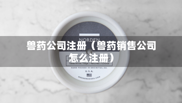 獸藥公司注冊(cè)（獸藥銷(xiāo)售公司怎么注冊(cè)）