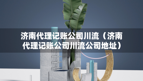 濟(jì)南代理記賬公司川流（濟(jì)南代理記賬公司川流公司地址）