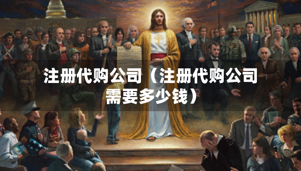 注冊(cè)代購(gòu)公司（注冊(cè)代購(gòu)公司需要多少錢）