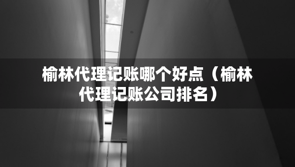 榆林代理記賬哪個好點(diǎn)（榆林代理記賬公司排名）
