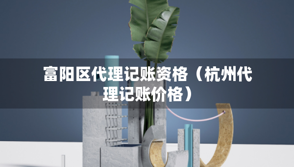 富陽區(qū)代理記賬資格（杭州代理記賬價格）