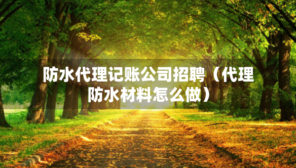 防水代理記賬公司招聘（代理防水材料怎么做）