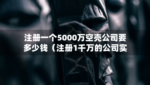 注冊一個(gè)5000萬空殼公司要多少錢（注冊1千萬的公司實(shí)際需要多少錢）