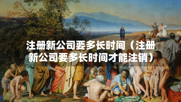 注冊(cè)新公司要多長(zhǎng)時(shí)間（注冊(cè)新公司要多長(zhǎng)時(shí)間才能注銷）