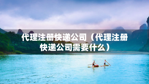 代理注冊(cè)快遞公司（代理注冊(cè)快遞公司需要什么）