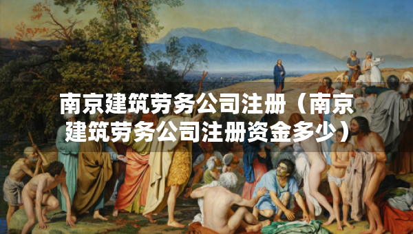 南京建筑勞務(wù)公司注冊（南京建筑勞務(wù)公司注冊資金多少）