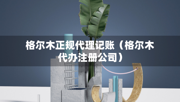 格爾木正規(guī)代理記賬（格爾木代辦注冊(cè)公司）