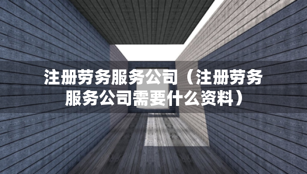 注冊勞務服務公司（注冊勞務服務公司需要什么資料）