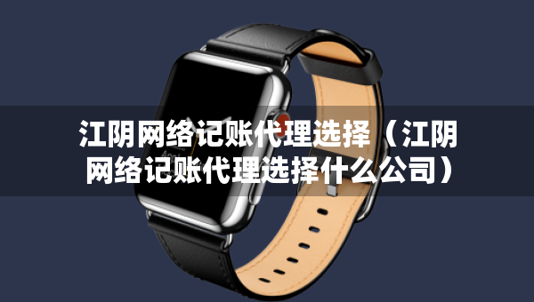 江陰網(wǎng)絡記賬代理選擇（江陰網(wǎng)絡記賬代理選擇什么公司）