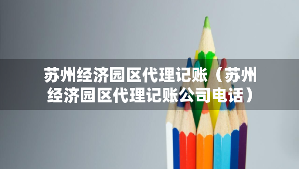 蘇州經(jīng)濟(jì)園區(qū)代理記賬（蘇州經(jīng)濟(jì)園區(qū)代理記賬公司電話）