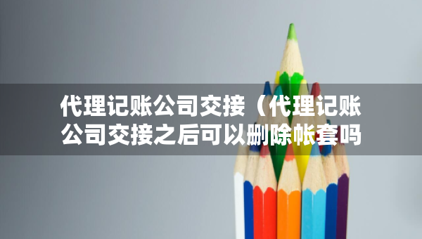 代理記賬公司交接（代理記賬公司交接之后可以刪除帳套嗎）