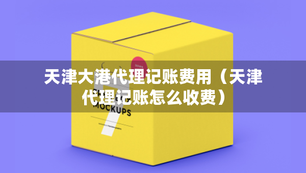 天津大港代理記賬費用（天津代理記賬怎么收費）