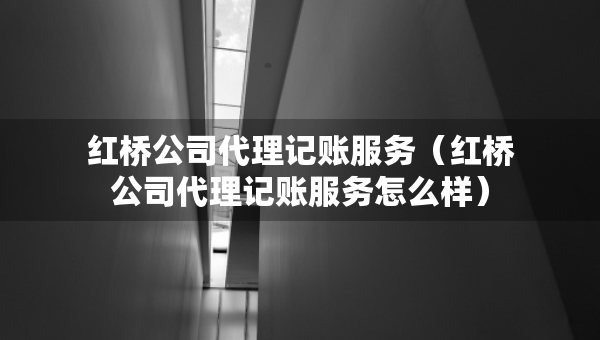 紅橋公司代理記賬服務(wù)（紅橋公司代理記賬服務(wù)怎么樣）
