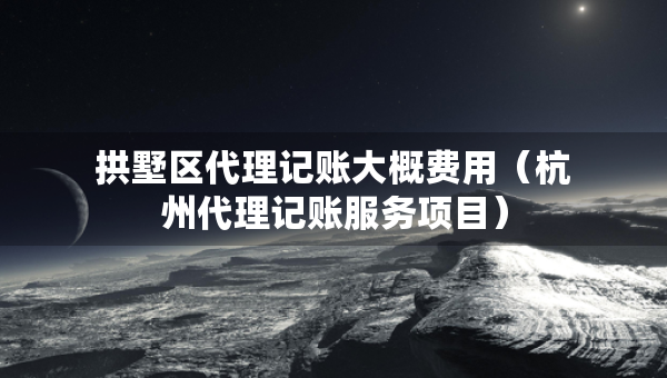 拱墅區(qū)代理記賬大概費用（杭州代理記賬服務項目）