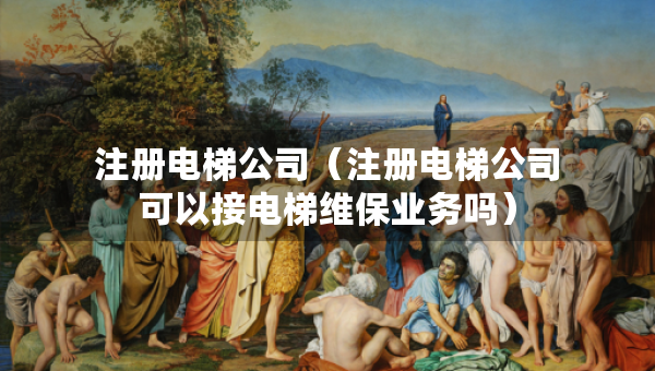 注冊(cè)電梯公司（注冊(cè)電梯公司可以接電梯維保業(yè)務(wù)嗎）