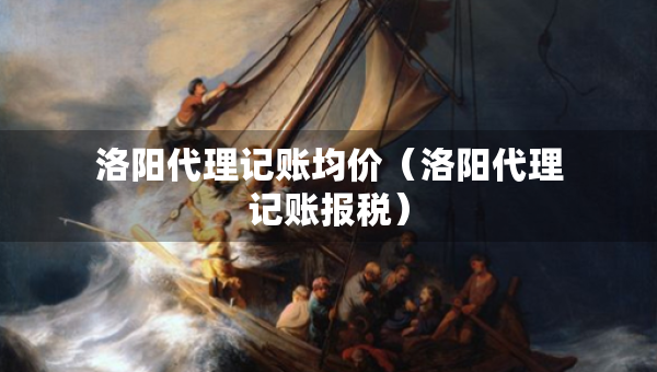 洛陽(yáng)代理記賬均價(jià)（洛陽(yáng)代理記賬報(bào)稅）