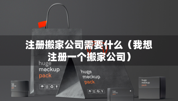 注冊(cè)搬家公司需要什么（我想注冊(cè)一個(gè)搬家公司）
