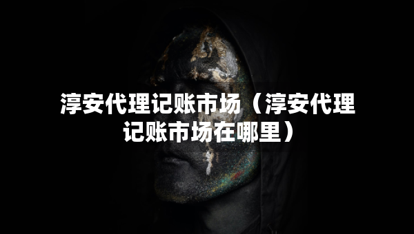 淳安代理記賬市場（淳安代理記賬市場在哪里）