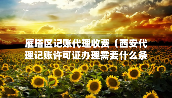 雁塔區(qū)記賬代理收費(fèi)（西安代理記賬許可證辦理需要什么條件）