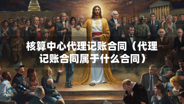 核算中心代理記賬合同（代理記賬合同屬于什么合同）