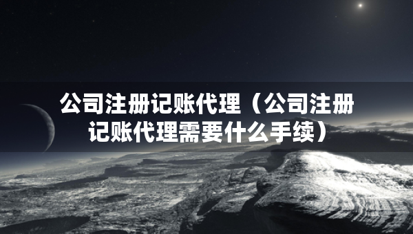 公司注冊記賬代理（公司注冊記賬代理需要什么手續(xù)）