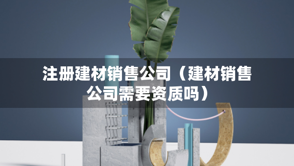 注冊建材銷售公司（建材銷售公司需要資質(zhì)嗎）