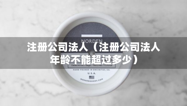 注冊公司法人（注冊公司法人年齡不能超過多少）
