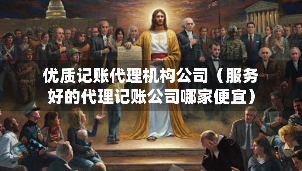 優(yōu)質(zhì)記賬代理機構(gòu)公司（服務(wù)好的代理記賬公司哪家便宜）