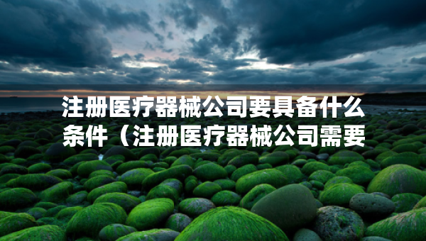注冊(cè)醫(yī)療器械公司要具備什么條件（注冊(cè)醫(yī)療器械公司需要什么資料）