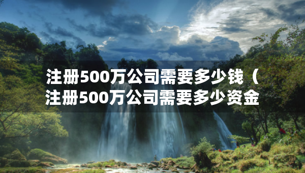 注冊500萬公司需要多少錢（注冊500萬公司需要多少資金）