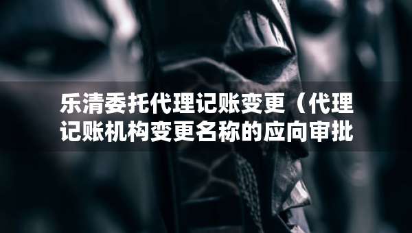 樂清委托代理記賬變更（代理記賬機(jī)構(gòu)變更名稱的應(yīng)向?qū)徟鷻C(jī)關(guān)提交什么）