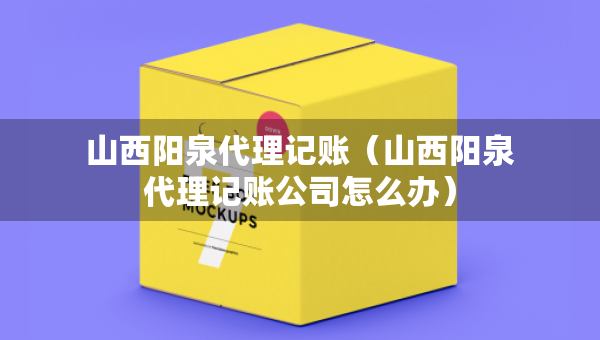 山西陽(yáng)泉代理記賬（山西陽(yáng)泉代理記賬公司怎么辦）