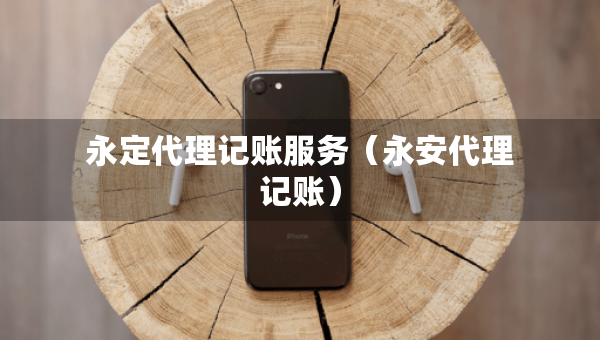 永定代理記賬服務(wù)（永安代理記賬）