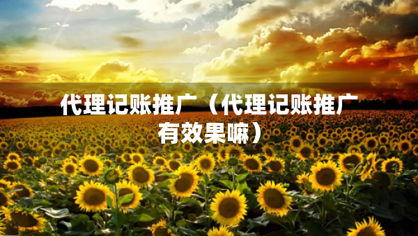 代理記賬推廣（代理記賬推廣有效果嘛）