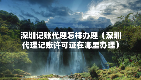 深圳記賬代理怎樣辦理（深圳代理記賬許可證在哪里辦理）