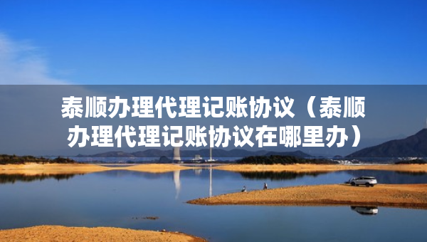 泰順辦理代理記賬協(xié)議（泰順辦理代理記賬協(xié)議在哪里辦）
