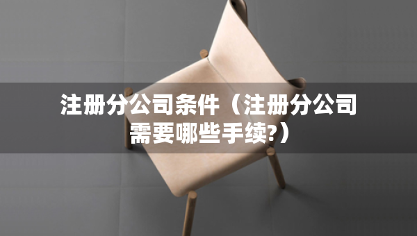 注冊分公司條件（注冊分公司需要哪些手續(xù)?）