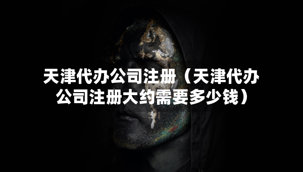 天津代辦公司注冊(cè)（天津代辦公司注冊(cè)大約需要多少錢）