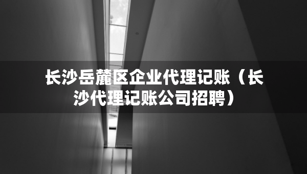 長沙岳麓區(qū)企業(yè)代理記賬（長沙代理記賬公司招聘）