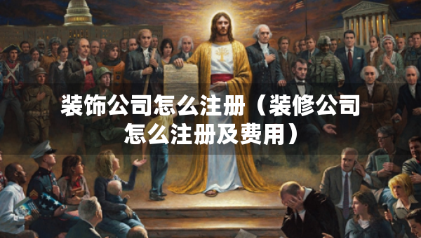 裝飾公司怎么注冊(cè)（裝修公司怎么注冊(cè)及費(fèi)用）