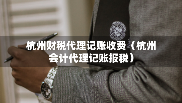 杭州財(cái)稅代理記賬收費(fèi)（杭州會(huì)計(jì)代理記賬報(bào)稅）