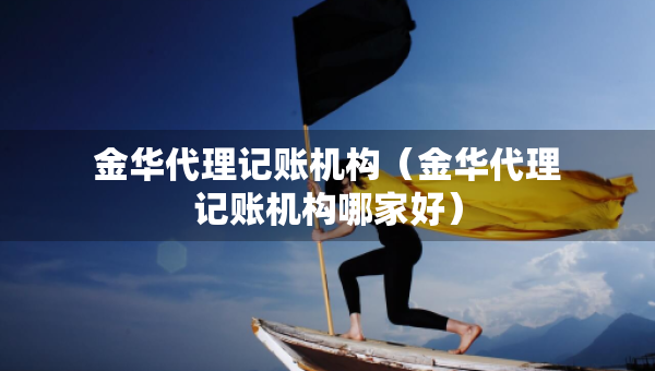 金華代理記賬機構（金華代理記賬機構哪家好）