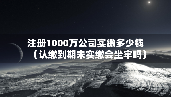 注冊1000萬公司實(shí)繳多少錢（認(rèn)繳到期未實(shí)繳會坐牢嗎）