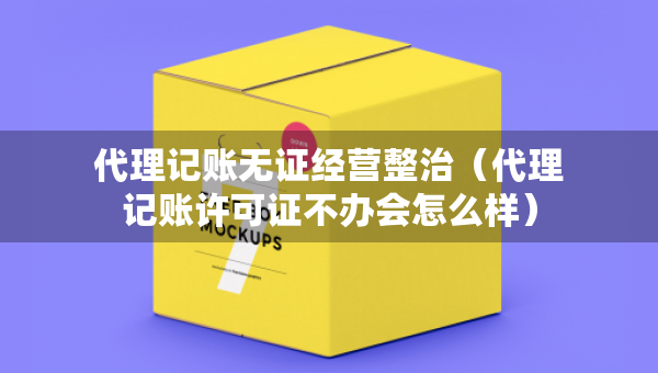 代理記賬無證經(jīng)營整治（代理記賬許可證不辦會(huì)怎么樣）