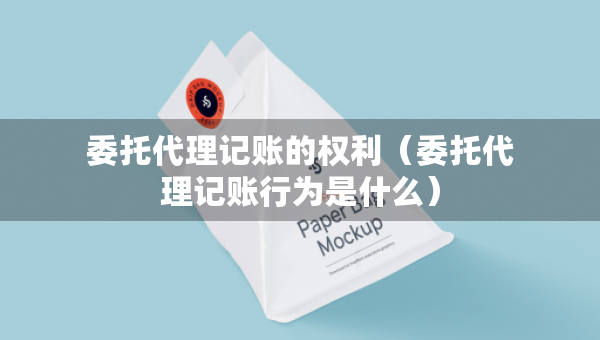 委托代理記賬的權(quán)利（委托代理記賬行為是什么）