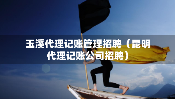 玉溪代理記賬管理招聘（昆明代理記賬公司招聘）